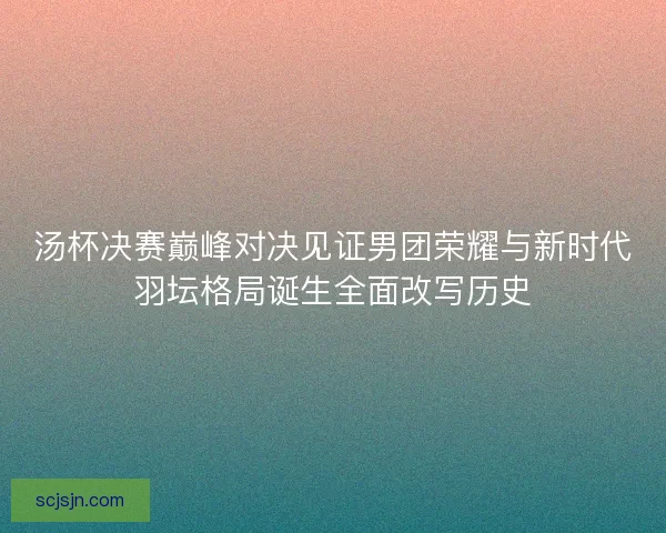 汤杯决赛巅峰对决见证男团荣耀与新时代羽坛格局诞生全面改写历史