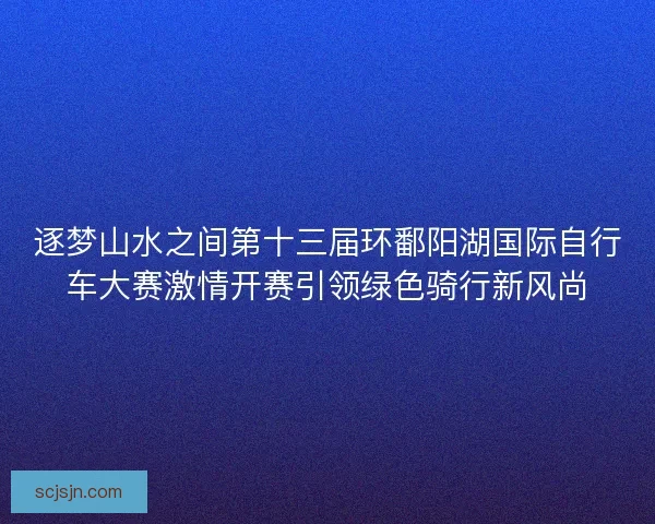 逐梦山水之间第十三届环鄱阳湖国际自行车大赛激情开赛引领绿色骑行新风尚