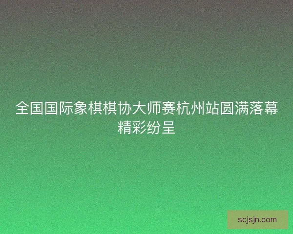 全国国际象棋棋协大师赛杭州站圆满落幕精彩纷呈